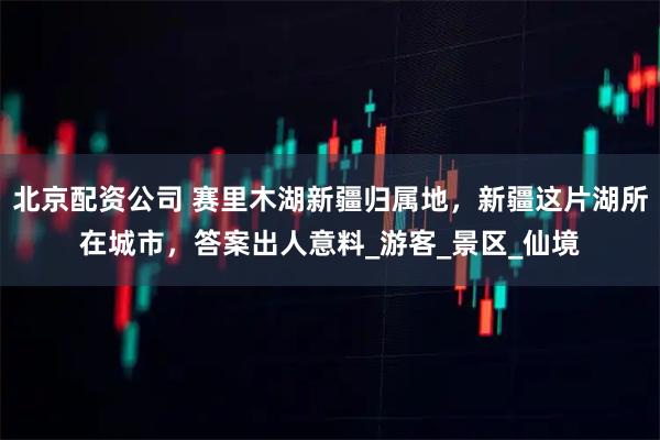 北京配资公司 赛里木湖新疆归属地，新疆这片湖所在城市，答案出人意料_游客_景区_仙境