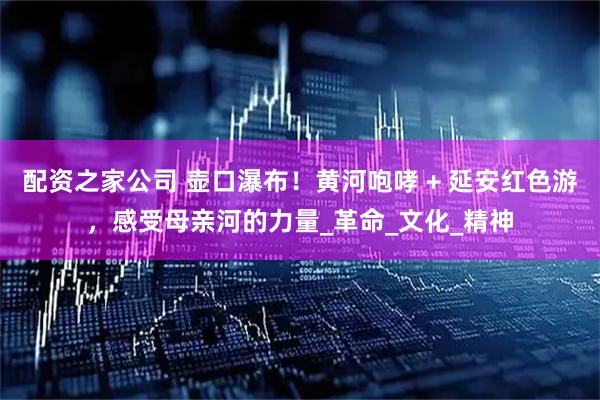 配资之家公司 壶口瀑布！黄河咆哮 + 延安红色游，感受母亲河的力量_革命_文化_精神