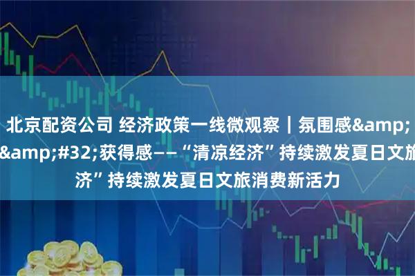 北京配资公司 经济政策一线微观察｜氛围感 体验感 获得感——“清凉经济”持续激发夏日文旅消费新活力