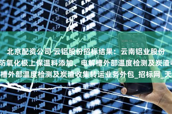 北京配资公司 云铝股份招标结果：云南铝业股份有限公司云铝文山阳极防氧化极上保温料添加、电解槽外部温度检测及炭渣收集转运业务外包_招标网_天眼