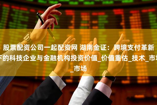 股票配资公司一起配资网 湖南金证：跨境支付革新下的科技企业与金融机构投资价值_价值重估_技术_市场