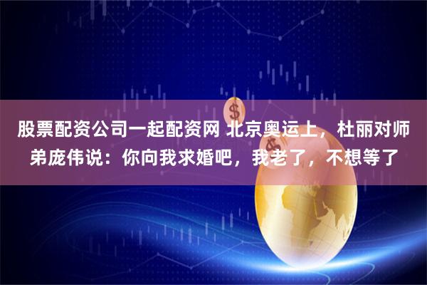 股票配资公司一起配资网 北京奥运上，杜丽对师弟庞伟说：你向我求婚吧，我老了，不想等了