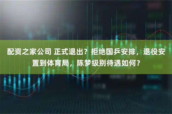 配资之家公司 正式退出？拒绝国乒安排，退役安置到体育局，陈梦级别待遇如何？