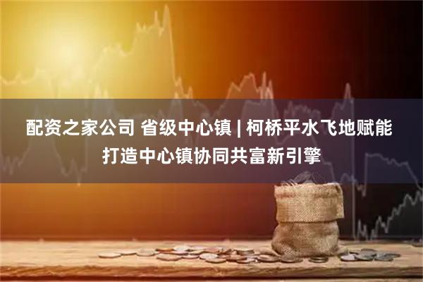 配资之家公司 省级中心镇 | 柯桥平水飞地赋能 打造中心镇协同共富新引擎